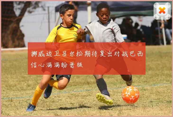 挪威边卫吕尔松期待复出对战巴西信心满满盼晋级