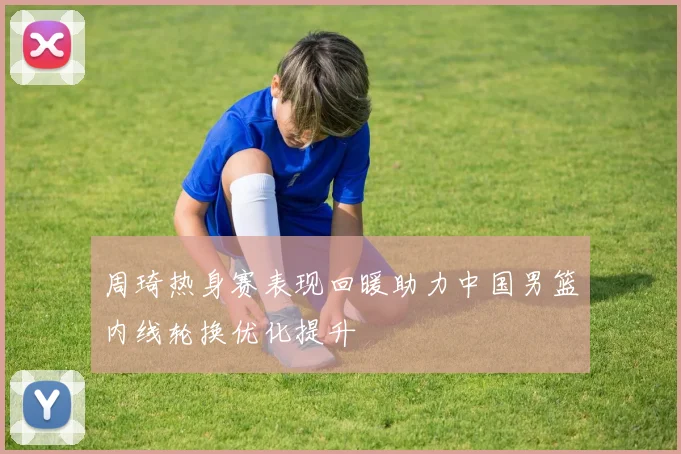 周琦热身赛表现回暖助力中国男篮内线轮换优化提升