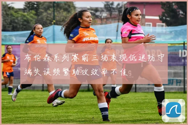 布伦森系列赛前三场表现低迷防守端失误频繁助攻效率不佳