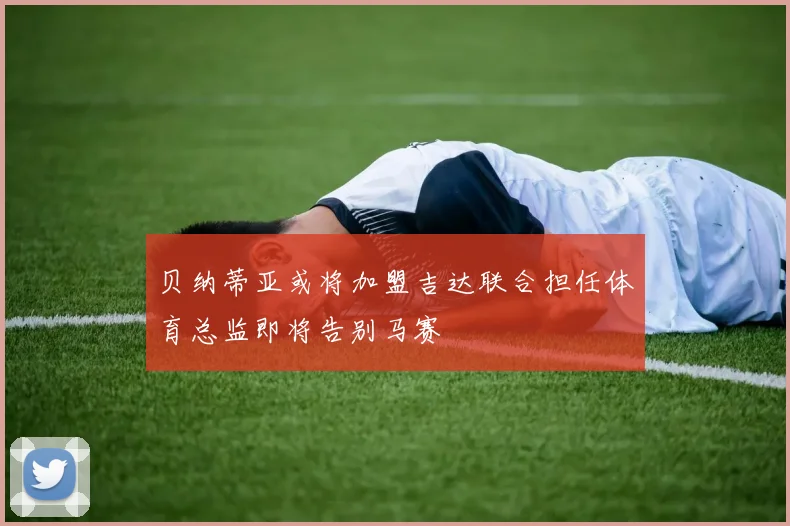 贝纳蒂亚或将加盟吉达联合担任体育总监即将告别马赛