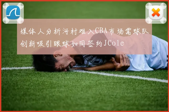 媒体人分析河村难入CBA市场需球队创新吸引眼球如同签约JCole