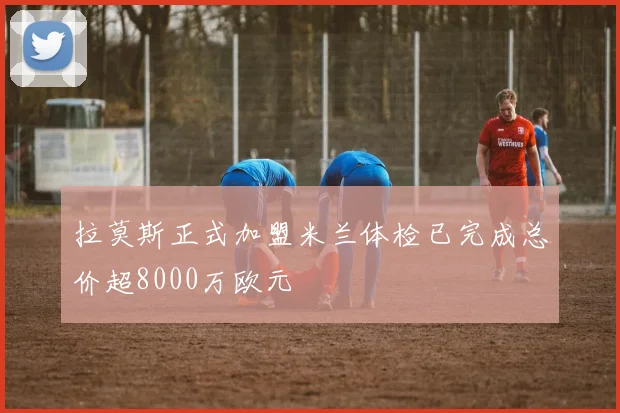 拉莫斯正式加盟米兰体检已完成总价超8000万欧元