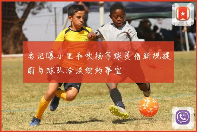 名记曝小里和吹杨等球员借新规提前与球队洽谈续约事宜