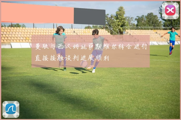 曼联与西汉姆就萨默维尔转会进行直接接触谈判进展顺利