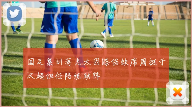 国足集训蒋光太因膝伤缺席周挺于汉超担任陪练助阵