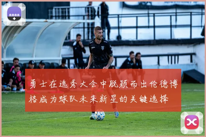 勇士在选秀大会中脱颖而出伦德博格成为球队未来新星的关键选择