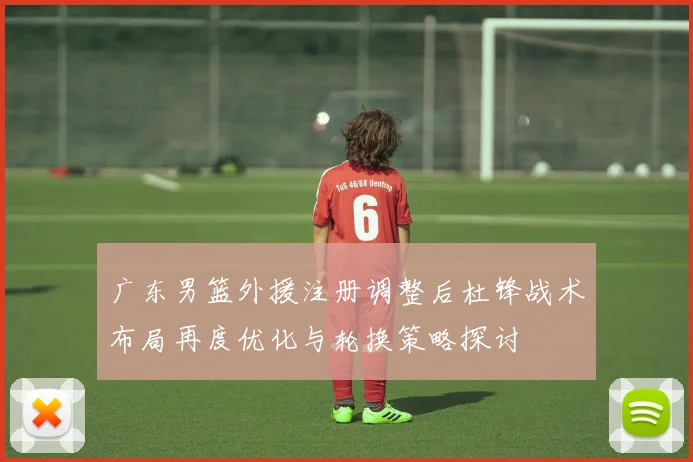 广东男篮外援注册调整后杜锋战术布局再度优化与轮换策略探讨