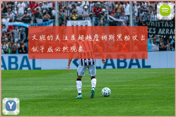 文班的关注度超越詹姆斯黑粉攻击似乎成必然现象