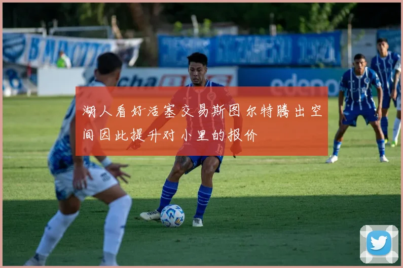 湖人看好活塞交易斯图尔特腾出空间因此提升对小里的报价
