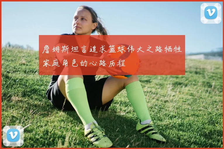 詹姆斯坦言追求篮球伟大之路牺牲家庭角色的心路历程