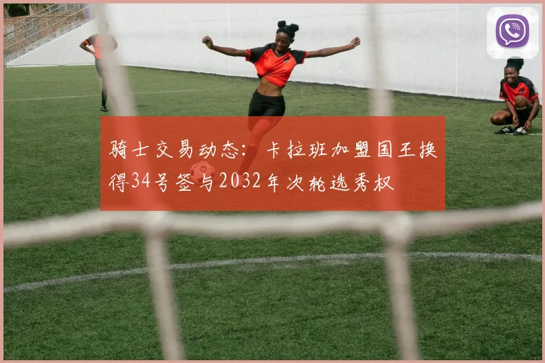 骑士交易动态：卡拉班加盟国王换得34号签与2032年次轮选秀权
