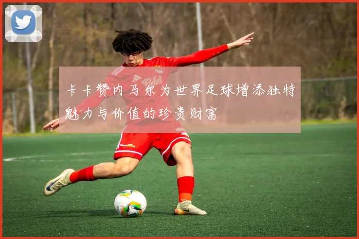 卡卡赞内马尔为世界足球增添独特魅力与价值的珍贵财富