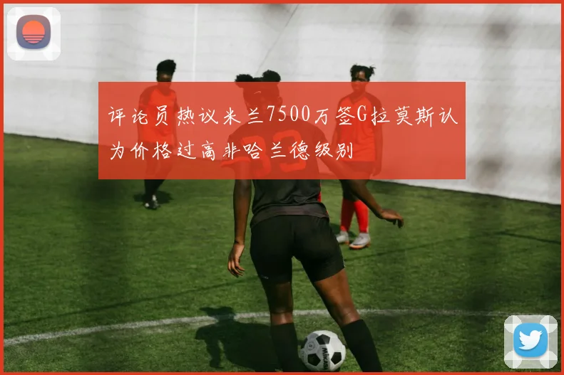 评论员热议米兰7500万签G拉莫斯认为价格过高非哈兰德级别