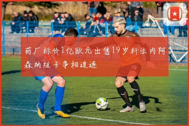 药厂标价1亿欧元出售19岁科法内阿森纳纽卡争相追逐