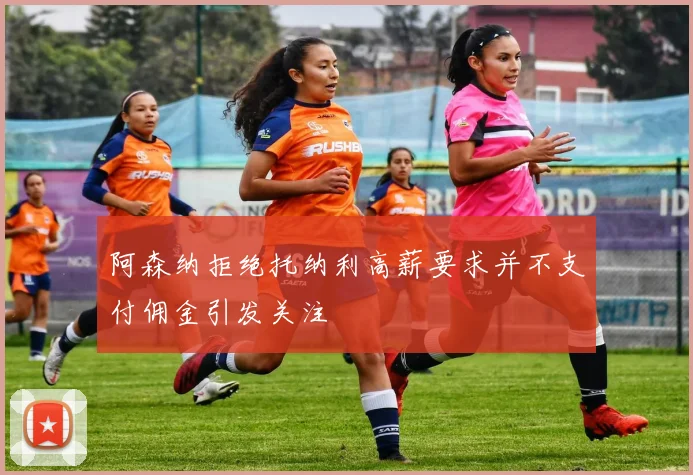 阿森纳拒绝托纳利高薪要求并不支付佣金引发关注