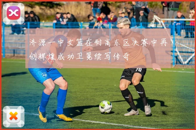 济源一中女篮在耐高东区决赛中再创辉煌成功卫冕续写传奇