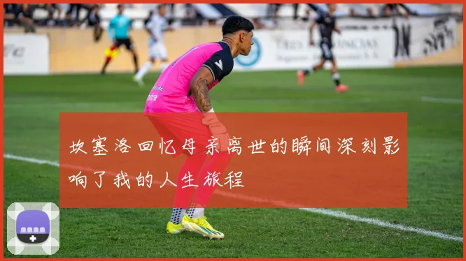 坎塞洛回忆母亲离世的瞬间深刻影响了我的人生旅程
